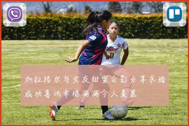 加拉格尔与女友甜蜜合影分享求婚成功喜讯幸福满满令人羡慕