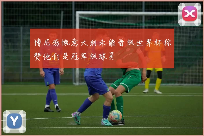 博尼感慨意大利未能晋级世界杯称赞他们是冠军级球员