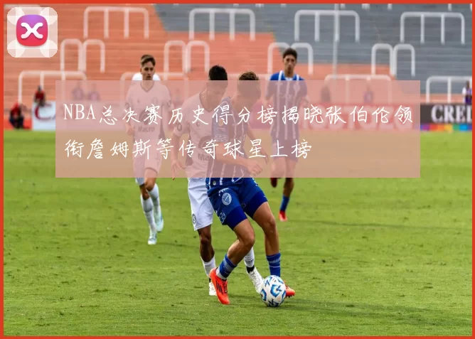 NBA总决赛历史得分榜揭晓张伯伦领衔詹姆斯等传奇球星上榜