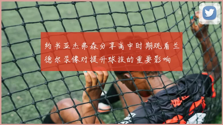 约书亚杰弗森分享高中时期观看兰德尔录像对提升球技的重要影响