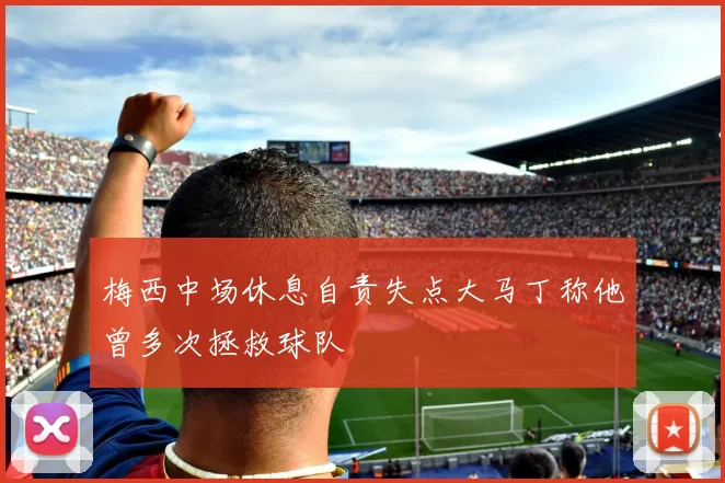 梅西中场休息自责失点大马丁称他曾多次拯救球队
